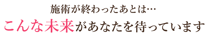 施術が終わったあとは…こんな未来があなたを待っています